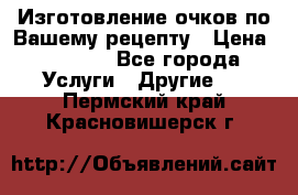 Изготовление очков по Вашему рецепту › Цена ­ 1 500 - Все города Услуги » Другие   . Пермский край,Красновишерск г.